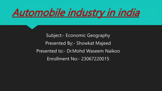 Automobile industry in india
Subject:- Economic Geography
Presented By:- Showkat Majeed
Presented to:- Dr.Mohd Waseem Naikoo
Enrollment No:- 23067220015
 