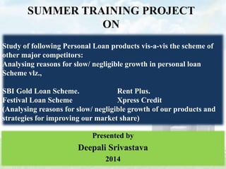 Study of following Personal Loan products vis-a-vis the scheme of
other major competitors:
Analysing reasons for slow/ negligible growth in personal loan
Scheme vlz.,
SBI Gold Loan Scheme. Rent Plus.
Festival Loan Scheme Xpress Credit
(Analysing reasons for slow/ negligible growth of our products and
strategies for improving our market share)
SUMMER TRAINING PROJECT
ON
Presented by
Deepali Srivastava
2014
 