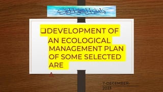 ❑DEVELOPMENT OF
AN ECOLOGICAL
MANAGEMENT PLAN
OF SOME SELECTED
ARE
A
7-DECEMBER-
2023
 
