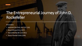 The Entrepreneurial Journey of John D.
Rockefeller
Presenters
• Abdullah Bin Zafar (KJ-132-116)
• Akash Biswas Emu (167)
• Tomal Khalifa (BE-132-061)
• Tanvir Ahmed Tuhin (149)
 