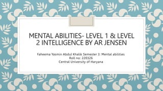 MENTAL ABILITIES- LEVEL 1 & LEVEL
2 INTELLIGENCE BY AR JENSEN
Faheema Yasmin Abdul Khalik Semester 3: Mental abilities
Roll no: 220326
Central University of Haryana
 