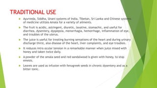 TRADITIONAL USE
 Ayurveda, Siddha, Unani systems of India, Tibetan, Sri Lanka and Chinese systems
of medicine utilizes Amala for a variety of ailments.
 The fruit is acidic, astringent, diuretic, laxative, stomachic, and useful for
diarrhea, dysentery, dyspepsia, menorrhagia, hemorrhage, inflammation of eye,
and troubles of the uterus.
 The juice is useful for treating burning sensations of the heart and during urinary
discharge thirst, also disease of the heart, liver complaints, and eye troubles.
 It reduces intra ocular tension in a remarkable manner when juice mixed with
honey and taken twice daily.
 A powder of the amala seed and red sandalwood is given with honey, to stop
emesis.
 Leaves are used as infusion with fenugreek seeds in chronic dysentery and as a
bitter tonic.
 