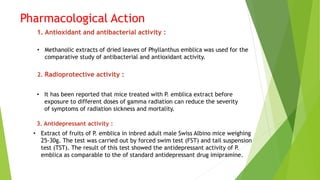 Pharmacological Action
1. Antioxidant and antibacterial activity :
• Methanolic extracts of dried leaves of Phyllanthus emblica was used for the
comparative study of antibacterial and antioxidant activity.
2. Radioprotective activity :
• It has been reported that mice treated with P. emblica extract before
exposure to different doses of gamma radiation can reduce the severity
of symptoms of radiation sickness and mortality.
3. Antidepressant activity :
• Extract of fruits of P. emblica in inbred adult male Swiss Albino mice weighing
25-30g. The test was carried out by forced swim test (FST) and tail suspension
test (TST). The result of this test showed the antidepressant activity of P.
emblica as comparable to the of standard antidepressant drug imipramine.
 