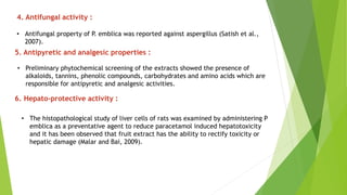 4. Antifungal activity :
• Antifungal property of P. emblica was reported against aspergillus (Satish et al.,
2007).
5. Antipyretic and analgesic properties :
• Preliminary phytochemical screening of the extracts showed the presence of
alkaloids, tannins, phenolic compounds, carbohydrates and amino acids which are
responsible for antipyretic and analgesic activities.
6. Hepato-protective activity :
• The histopathological study of liver cells of rats was examined by administering P
emblica as a preventative agent to reduce paracetamol induced hepatotoxicity
and it has been observed that fruit extract has the ability to rectify toxicity or
hepatic damage (Malar and Bai, 2009).
 
