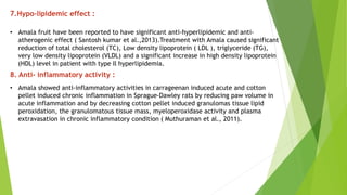 7.Hypo-lipidemic effect :
• Amala fruit have been reported to have significant anti-hyperlipidemic and anti-
atherogenic effect ( Santosh kumar et al.,2013).Treatment with Amala caused significant
reduction of total cholesterol (TC), Low density lipoprotein ( LDL ), triglyceride (TG),
very low density lipoprotein (VLDL) and a significant increase in high density lipoprotein
(HDL) level in patient with type Il hyperlipidemia.
8. Anti- inflammatory activity :
• Amala showed anti-inflammatory activities in carrageenan induced acute and cotton
pellet induced chronic inflammation in Sprague-Dawley rats by reducing paw volume in
acute inflammation and by decreasing cotton pellet induced granulomas tissue lipid
peroxidation, the granulomatous tissue mass, myeloperoxidase activity and plasma
extravasation in chronic inflammatory condition ( Muthuraman et al., 2011).
 