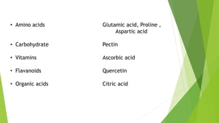 • Amino acids
• Carbohydrate
• Vitamins
• Flavanoids
• Organic acids
Glutamic acid, Proline ,
Aspartic acid
Pectin
Ascorbic acid
Quercetin
Citric acid
 