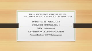 EDU 01 KNOWLEDGE AND CURRICULUM:
PHILOSOPHICAL AND SOCIOLOGICAL PERSPECTIVES
SUBMITTED BY : ALHA AMJAD
COMMERCE OPTIONAL, SEM 1
MTTC, Pathanapuram
SUBMITTED TO: DR GEORGE VARGHESE
Assistant Professor ,MTTC Pathanapuram
 