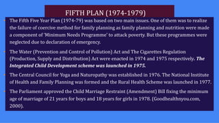 FIFTH PLAN (1974-1979)
• The Fifth Five Year Plan (1974-79) was based on two main issues. One of them was to realize
the failure of coercive method for family planning as family planning and nutrition were made
a component of ‘Minimum Needs Programme’ to attack poverty. But these programmes were
neglected due to declaration of emergency.
• The Water (Prevention and Control of Pollution) Act and The Cigarettes Regulation
(Production, Supply and Distribution) Act were enacted in 1974 and 1975 respectively. The
Integrated Child Development scheme was launched in 1975.
• The Central Council for Yoga and Naturopathy was established in 1976. The National Institute
of Health and Family Planning was formed and the Rural Health Scheme was launched in 1977.
• The Parliament approved the Child Marriage Restraint (Amendment) Bill fixing the minimum
age of marriage of 21 years for boys and 18 years for girls in 1978. (Goodhealthnyou.com,
2000).
 