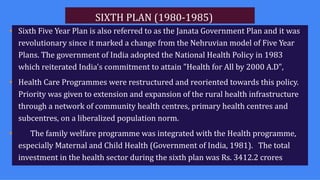 SIXTH PLAN (1980-1985)
• Sixth Five Year Plan is also referred to as the Janata Government Plan and it was
revolutionary since it marked a change from the Nehruvian model of Five Year
Plans. The government of India adopted the National Health Policy in 1983
which reiterated India's commitment to attain "Health for All by 2000 A.D",
• Health Care Programmes were restructured and reoriented towards this policy.
Priority was given to extension and expansion of the rural health infrastructure
through a network of community health centres, primary health centres and
subcentres, on a liberalized population norm.
• The family welfare programme was integrated with the Health programme,
especially Maternal and Child Health (Government of India, 1981). The total
investment in the health sector during the sixth plan was Rs. 3412.2 crores
 