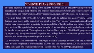 SEVENTH PLAN (1985-1990)
• The core objective of health policy in the seventh plan was laid on preventive and promotive
aspects and on organising effective and efficient health services which were comprehensive in
nature, easily and widely available, freely accessible, and generally affordable by the people.
• This plan takes note of ‘Health for all by 2000 A.D.’ To achieve this goal, Primary Health
Centres were taken as the main instruments of action. The voluntary organizations and local
bodies were encouraged to undertake the responsibility of family welfare and primary health
care services. The special schemes were introduced for assisting private medical care centres
for family planning work. The emphasis was laid on Maternity and Child Health programmes
by supporting non-governmental organizations, village health committees, private health
services and women organizations (Barn & Nandy, 2008).
• A worldwide "safe motherhood" campaign, National Diabetes Control, and the National
AIDS Control Programmes were initiated in 1987 and the Mental Health Act was also passed
in the same year. The total expenditure on Health Sector was Rs. 6809 (3.11%) crores.
 