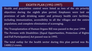 EIGHTH PLAN (1992-1997)
• Health and population control were listed as two of the six priority
objectives during the eighth plan period. Emphases were laid on
provision of safe drinking water and primary health care facilities,
including immunization, accessibility to all the villages and the entire
population, and complete elimination of scavenging.
• The Transplantation of Human Organs Bill was passed in the year 1994
• The Persons with Disabilities (Equal Opportunities, Protection of Rights
and Full Participation) Act passed was in 1995.
• The total outlay for the health sector during this plan period was Rs.
14082.2 crores.
 