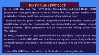 NINTH PLAN (1997-2002)
• In the Ninth Five Year Plan (1997-2002), Reproduction and Child Health (RCH)
programmes were given special attention. During this plan, greater emphasis was
provided on primary health care, and provision of safe drinking water.
• Emphasis was also given to provide integrated preventive, promotive, curative and
rehabilitative services for communicable, non-communicable and nutrition related
health problems . These programmes also got some external funding, mainly from
World Bank.
• In 2002, Government of India introduced the National Health Policy (NHP). The
main objective of the NHP-2002 was to achieve an acceptable standard of good health
among the general population of the country and set goals to be achieved by the year
2015.
• a sum of Rs. 20402 crore was allotted for the health sector during this plan.
 
