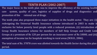 TENTH PLAN (2002-2007)
The major focus in the tenth plan was to improve the efficiency of the existing health
care system, quality of care, logistics of supplies of drugs and diagnostics and
promotion of the rational use of drugs.
The tenth plan also proposed three major initiatives in the health sector. They are: (i)
redesigning the Universal Health Insurance scheme introduced in 2003 to make it
exclusive for below poverty level people with a reduced premium, (ii) introduction of
Group Health Insurance scheme for members of Self Help Groups and Credit Link
Groups at a premium of Rs 120 per person for an insurance cover of Rs 10000, and (iii)
exemption of income tax for hospitals working in rural areas (W.H.O., 2006).
The total sum of Rs. 37878 crore was allotted towards the Health Sector during this plan
period.
 