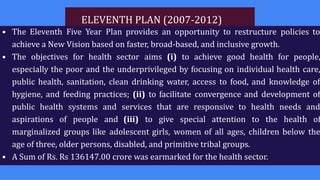 ELEVENTH PLAN (2007-2012)
• The Eleventh Five Year Plan provides an opportunity to restructure policies to
achieve a New Vision based on faster, broad-based, and inclusive growth.
• The objectives for health sector aims (i) to achieve good health for people,
especially the poor and the underprivileged by focusing on individual health care,
public health, sanitation, clean drinking water, access to food, and knowledge of
hygiene, and feeding practices; (ii) to facilitate convergence and development of
public health systems and services that are responsive to health needs and
aspirations of people and (iii) to give special attention to the health of
marginalized groups like adolescent girls, women of all ages, children below the
age of three, older persons, disabled, and primitive tribal groups.
• A Sum of Rs. Rs 136147.00 crore was earmarked for the health sector.
 