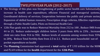 TWELFTHYEAR PLAN (2012–2017)
• The Strategy of this plan was Strengthening of public sector health care Substantially
increase in health care expenditure, efficient Financial and managerial systems,
Coordinated delivery of services, Cooperation between the public and private sector,
Expansion of skilled human resource, Prescription drugs reforms, Effective regulation
through a Public Health Cadre, Pilots on Universal Health Care
• 12th Plan goals was to Reduce Maternal Mortality from 212 to 100 , Reduce IMR from
44 to 25, Reduce underweight children below 3 years from 40% to 23% , Increase
child sex ratio from 914 to 950, Reduce levels of anaemia among women from 55%
to 28%, Reduce Total Fertility Rate from 2.5 to 2.1. Reduce poor households' out-of-
pocket expenditure on health
• The Planning Commission had approved a total outlay of ₹ 1.93 trillion for the NHM
and ₹2.69 trillion for the health department for the 12th Plan.
 