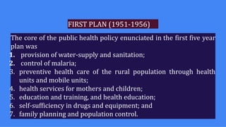 FIRST PLAN (1951-1956)
The core of the public health policy enunciated in the first five year
plan was
1. provision of water-supply and sanitation;
2. control of malaria;
3. preventive health care of the rural population through health
units and mobile units;
4. health services for mothers and children;
5. education and training, and health education;
6. self-sufficiency in drugs and equipment; and
7. family planning and population control.
 