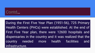 Contd…
During the First Five Year Plan (1951-56), 725 Primary
Health Centers (PHCs) were established. At the end of
First Five Year plan, there were 12600 hospitals and
dispensaries in the country and it was realized that the
country needed more health facilities and
infrastructure.
 