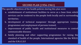 SECOND PLAN (1956-1961)
The specific objectives of the health policies during this plan were
a. establishment of institutional facilities to serve as a base from which
services can be rendered to the people both locally and in surrounding
territories;
b. development of technical manpower through appropriate training
programmes and employment of persons trained;
c. improvement of public health and institutional measures to control
communicable diseases
d. family planning and other supporting programmes for raising the
standard of health of the people. International agencies like the W.H.O.
and the U.N.I.C.E.F.
 