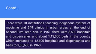 Contd…
There were 78 institutions teaching indigenous system of
medicine and 549 clinics in urban areas at the end of
Second Five Year Plan. In 1951, there were 8,600 hospitals
and dispensaries and about 1,13,000 beds in the country
which increased to 12,600 hospitals and dispensaries and
beds to 1,85,600 in 1960 .
 