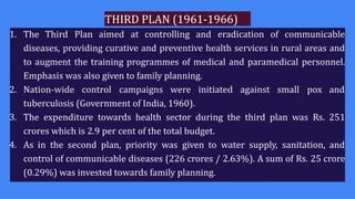 THIRD PLAN (1961-1966)
1. The Third Plan aimed at controlling and eradication of communicable
diseases, providing curative and preventive health services in rural areas and
to augment the training programmes of medical and paramedical personnel.
Emphasis was also given to family planning.
2. Nation-wide control campaigns were initiated against small pox and
tuberculosis (Government of India, 1960).
3. The expenditure towards health sector during the third plan was Rs. 251
crores which is 2.9 per cent of the total budget.
4. As in the second plan, priority was given to water supply, sanitation, and
control of communicable diseases (226 crores / 2.63%). A sum of Rs. 25 crore
(0.29%) was invested towards family planning.
 