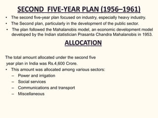 • The second five-year plan focused on industry, especially heavy industry.
• The Second plan, particularly in the development of the public sector.
• The plan followed the Mahalanobis model, an economic development model
developed by the Indian statistician Prasanta Chandra Mahalanobis in 1953.
The total amount allocated under the second five
year plan in India was Rs.4,600 Crore.
• This amount was allocated among various sectors:
– Power and irrigation
– Social services
– Communications and transport
– Miscellaneous
 