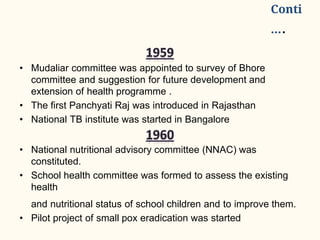 Conti
….
• Mudaliar committee was appointed to survey of Bhore
committee and suggestion for future development and
extension of health programme .
• The first Panchyati Raj was introduced in Rajasthan
• National TB institute was started in Bangalore
• National nutritional advisory committee (NNAC) was
constituted.
• School health committee was formed to assess the existing
health
and nutritional status of school children and to improve them.
• Pilot project of small pox eradication was started
 