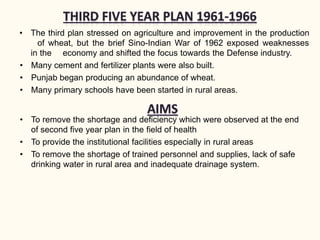 • The third plan stressed on agriculture and improvement in the production
of wheat, but the brief Sino-Indian War of 1962 exposed weaknesses
in the economy and shifted the focus towards the Defense industry.
• Many cement and fertilizer plants were also built.
• Punjab began producing an abundance of wheat.
• Many primary schools have been started in rural areas.
• To remove the shortage and deficiency which were observed at the end
of second five year plan in the field of health
• To provide the institutional facilities especially in rural areas
• To remove the shortage of trained personnel and supplies, lack of safe
drinking water in rural area and inadequate drainage system.
 