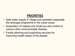 • Safe water supply in village and sanitation especially
the drainage programme in the urban areas
• Eradication of malaria and small pox and control of
various other communicable disease.
• Family planning and supporting services for
improving health status of the people.
 
