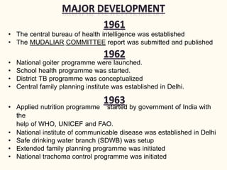 • The central bureau of health intelligence was established
• The MUDALIAR COMMITTEE report was submitted and published
• National goiter programme were launched.
• School health programme was started.
• District TB programme was conceptualized
• Central family planning institute was established in Delhi.
• Applied nutrition programme started by government of India with
the
help of WHO, UNICEF and FAO.
• National institute of communicable disease was established in Delhi
• Safe drinking water branch (SDWB) was setup
• Extended family planning programme was initiated
• National trachoma control programme was initiated
 