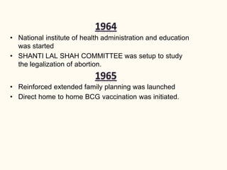 • National institute of health administration and education
was started
• SHANTI LAL SHAH COMMITTEE was setup to study
the legalization of abortion.
• Reinforced extended family planning was launched
• Direct home to home BCG vaccination was initiated.
 