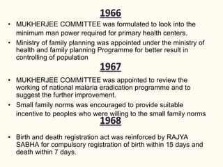 • MUKHERJEE COMMITTEE was formulated to look into the
minimum man power required for primary health centers.
• Ministry of family planning was appointed under the ministry of
health and family planning Programme for better result in
controlling of population
• MUKHERJEE COMMITTEE was appointed to review the
working of national malaria eradication programme and to
suggest the further improvement.
• Small family norms was encouraged to provide suitable
incentive to peoples who were willing to the small family norms
• Birth and death registration act was reinforced by RAJYA
SABHA for compulsory registration of birth within 15 days and
death within 7 days.
 