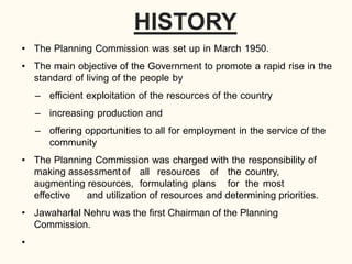 HISTORY
• The Planning Commission was set up in March 1950.
• The main objective of the Government to promote a rapid rise in the
standard of living of the people by
– efficient exploitation of the resources of the country
– increasing production and
– offering opportunities to all for employment in the service of the
community
• The Planning Commission was charged with the responsibility of
making assessment of all resources of the country,
augmenting resources, formulating plans for the most
effective and utilization of resources and determining priorities.
• Jawaharlal Nehru was the first Chairman of the Planning
Commission.
•
 