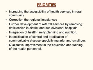 • Increasing the accessibility of health services in rural
community
• Correction the regional imbalances
• Further development of referral services by removing
deficiencies in district and sub divisional hospitals
• Integration of health family planning and nutrition.
• Intensification of control and eradication of
communicable disease specially malaria ,and small pox
• Qualitative improvement in the education and training
of the health personnel.
 
