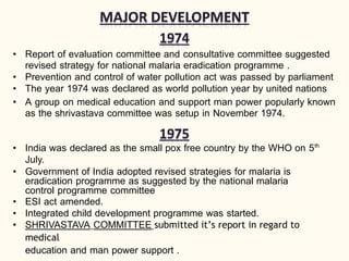 • Report of evaluation committee and consultative committee suggested
revised strategy for national malaria eradication programme .
• Prevention and control of water pollution act was passed by parliament
• The year 1974 was declared as world pollution year by united nations
• A group on medical education and support man power popularly known
as the shrivastava committee was setup in November 1974.
• India was declared as the small pox free country by the WHO on 5th
July.
• Government of India adopted revised strategies for malaria is
eradication programme as suggested by the national malaria
control programme committee
• ESI act amended.
• Integrated child development programme was started.
• SHRIVASTAVA COMMITTEE submitted it’s report in regard to
medical
education and man power support .
 