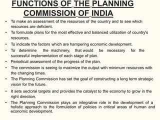 FUNCTIONS OF THE PLANNING
COMMISSION OF INDIA
• To make an assessment of the resources of the country and to see which
resources are deficient.
• To formulate plans for the most effective and balanced utilization of country's
resources.
• To indicate the factors which are hampering economic development.
• To determine the machinery, that would be necessary for the
successful implementation of each stage of plan.
• Periodical assessment of the progress of the plan.
• The commission is seeing to maximize the output with minimum resources with
the changing times.
• The Planning Commission has set the goal of constructing a long term strategic
vision for the future.
• It sets sectoral targets and provides the catalyst to the economy to grow in the
right direction.
• The Planning Commission plays an integrative role in the development of a
holistic approach to the formulation of policies in critical areas of human and
economic development.
 