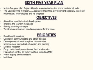 • In this five year plan Rajeev Gandhi was elected as the prime minister of India.
• The young prime minister………act rapid industrial development specially in area of
information, technologies and its progress
• Aimed for rapid industrial development
• Improve the tourism industries
• Family planning concepts
• To introduce minimum need programme for the poor.
• Rural health services
• Control of communicable and other disease
• Development of rural hospitals dispensaries.
• Improvement in medical education and training
• Medical research
• Drug control and prevention of food adulteration
• Population control an family welfare including MCH
• Water supply and sanitation
• Nutrition
 