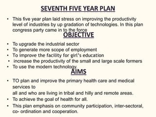 • This five year plan laid stress on improving the productivity
level of industries by up gradation of technologies. In this plan
congress party came in to the force
• To upgrade the industrial sector
• To generate more scope of employment
• To improve the facility for girl’s education
• increase the productivity of the small and large scale formers
• To use the modern technology.
• TO plan and improve the primary health care and medical
services to
all and who are living in tribal and hilly and remote areas.
• To achieve the goal of health for all.
• This plan emphasis on community participation, inter-sectoral,
co- ordination and cooperation.
 