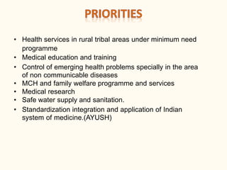 • Health services in rural tribal areas under minimum need
programme
• Medical education and training
• Control of emerging health problems specially in the area
of non communicable diseases
• MCH and family welfare programme and services
• Medical research
• Safe water supply and sanitation.
• Standardization integration and application of Indian
system of medicine.(AYUSH)
 