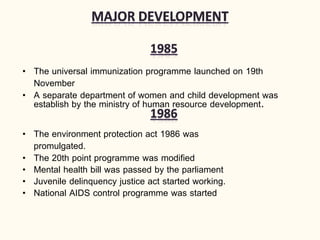 • The universal immunization programme launched on 19th
November
• A separate department of women and child development was
establish by the ministry of human resource development.
• The environment protection act 1986 was
promulgated.
• The 20th point programme was modified
• Mental health bill was passed by the parliament
• Juvenile delinquency justice act started working.
• National AIDS control programme was started
 