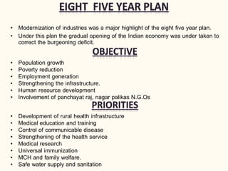• Modernization of industries was a major highlight of the eight five year plan.
• Under this plan the gradual opening of the Indian economy was under taken to
correct the burgeoning deficit.
• Population growth
• Poverty reduction
• Employment generation
• Strengthening the infrastructure.
• Human resource development
• Involvement of panchayat raj, nagar palikas N.G.Os
• Development of rural health infrastructure
• Medical education and training
• Control of communicable disease
• Strengthening of the health service
• Medical research
• Universal immunization
• MCH and family welfare.
• Safe water supply and sanitation
 