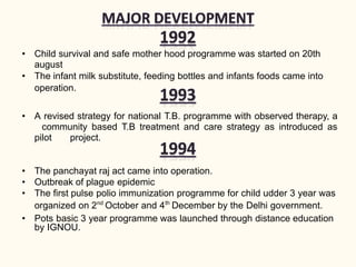• Child survival and safe mother hood programme was started on 20th
august
• The infant milk substitute, feeding bottles and infants foods came into
operation.
• A revised strategy for national T.B. programme with observed therapy, a
community based T.B treatment and care strategy as introduced as
pilot project.
• The panchayat raj act came into operation.
• Outbreak of plague epidemic
• The first pulse polio immunization programme for child udder 3 year was
organized on 2nd
October and 4th
December by the Delhi government.
• Pots basic 3 year programme was launched through distance education
by IGNOU.
 