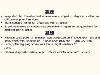 • Integrated child Development scheme was changed to integrated mother and
child development services.
• Transplantation of human organ act was enhanced
• Expert committee on malaria was submitted its report on the guidelines for
modified plan of action
• National pulse polio immunization was conducted on 9th
December 1995 and
1996 which was repeated on 7th
December 1996 and 18 January 1997
• Family planning programme was made target free from 1st
April.
• prenatal diagnostic technique act 1994 came into force from January .
 
