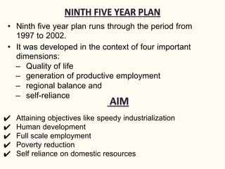 • Ninth five year plan runs through the period from
1997 to 2002.
• It was developed in the context of four important
dimensions:
– Quality of life
– generation of productive employment
– regional balance and
– self-reliance
✔ Attaining objectives like speedy industrialization
✔ Human development
✔ Full scale employment
✔ Poverty reduction
✔ Self reliance on domestic resources
 