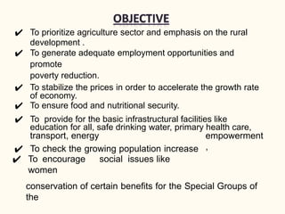 ✔ To prioritize agriculture sector and emphasis on the rural
development .
✔ To generate adequate employment opportunities and
promote
poverty reduction.
✔ To stabilize the prices in order to accelerate the growth rate
of economy.
✔ To ensure food and nutritional security.
✔ To provide for the basic infrastructural facilities like
education for all, safe drinking water, primary health care,
transport, energy
✔ To check the growing population increase
✔ To encourage social issues like
women
empowerment
,
conservation of certain benefits for the Special Groups of
the
 