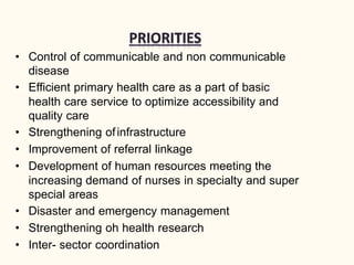 • Control of communicable and non communicable
disease
• Efficient primary health care as a part of basic
health care service to optimize accessibility and
quality care
• Strengthening ofinfrastructure
• Improvement of referral linkage
• Development of human resources meeting the
increasing demand of nurses in specialty and super
special areas
• Disaster and emergency management
• Strengthening oh health research
• Inter- sector coordination
 