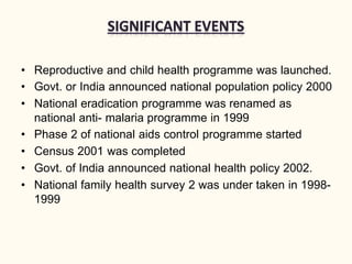 • Reproductive and child health programme was launched.
• Govt. or India announced national population policy 2000
• National eradication programme was renamed as
national anti- malaria programme in 1999
• Phase 2 of national aids control programme started
• Census 2001 was completed
• Govt. of India announced national health policy 2002.
• National family health survey 2 was under taken in 1998-
1999
 