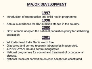 • Introduction of reproduction and child health programme.
• Annual surveillance for HIV infection started in the country.
• Govt. of India adopted the national population policy for stabilizing
population
• WHO declared India Gunia worm free.
• Glaucoma and cornea research laboratories inaugurated.
• J.P NARAYAN Trauma centre inaugurated
• National programme for control and treatment of occupational
disease.
• National technical committee on child health was constituted
 