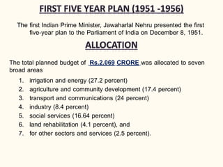 The first Indian Prime Minister, Jawaharlal Nehru presented the first
five-year plan to the Parliament of India on December 8, 1951.
The total planned budget of Rs.2.069 CRORE was allocated to seven
broad areas
1. irrigation and energy (27.2 percent)
2. agriculture and community development (17.4 percent)
3. transport and communications (24 percent)
4. industry (8.4 percent)
5. social services (16.64 percent)
6. land rehabilitation (4.1 percent), and
7. for other sectors and services (2.5 percent).
 