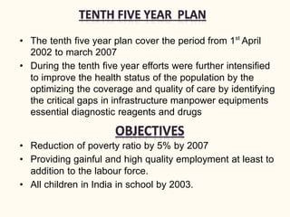 • The tenth five year plan cover the period from 1st
April
2002 to march 2007
• During the tenth five year efforts were further intensified
to improve the health status of the population by the
optimizing the coverage and quality of care by identifying
the critical gaps in infrastructure manpower equipments
essential diagnostic reagents and drugs
• Reduction of poverty ratio by 5% by 2007
• Providing gainful and high quality employment at least to
addition to the labour force.
• All children in India in school by 2003.
 