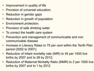 • Improvement in quality of life
• Provision of universal education.
• Reduction in gender gaps
• Reduction in growth of population
• Environment protection.
• Provision of safe drinking water
• To correct the health care system
• Prevention and management of communicable and non
communicable disease
• Increase in Literacy Rates to 75 per cent within the Tenth Plan
period (2002 to 2007);
• Reduction of Infant mortality rate (IMR) to 45 per 1000 live
births by 2007 and to 28 by 2012;
• Reduction of Maternal Mortality Ratio (MMR) to 2 per 1000 live
births by 2007 and to 1 by 2012
 